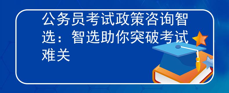 公务员考试政策咨询智选：智选助你突破考试难关