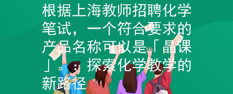 上海教师招聘化学笔试根据上海教师招聘化学笔试，一个符合要求的产品名称可以是「晶课」。：探索化学教学的新路径