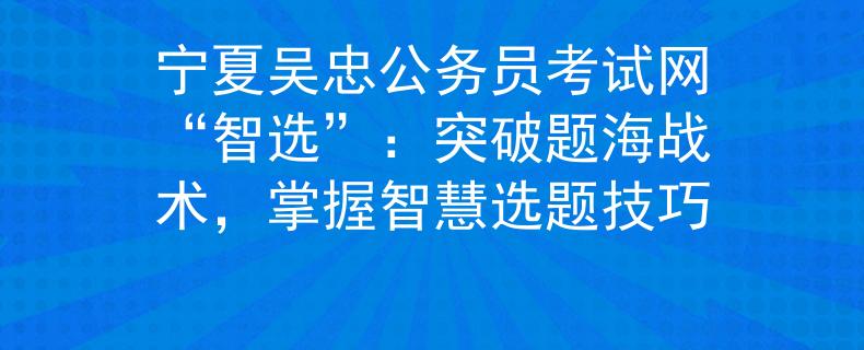 宁夏吴忠公务员考试网“智选”：突破题海战术，掌握智慧选题技巧