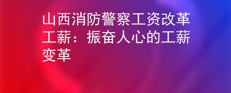 山西消防警察工资改革工薪：振奋人心的工薪变革