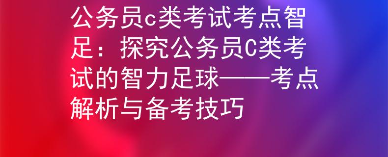 公务员c类考试考点智足：探究公务员C类考试的智力足球——考点解析与备考技巧