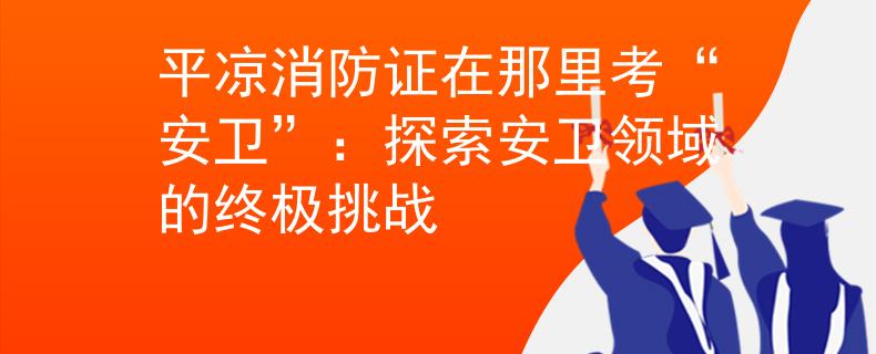 平凉消防证在那里考“安卫”：探索安卫领域的终极挑战
