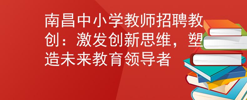 南昌中小学教师招聘教创：激发创新思维，塑造未来教育领导者