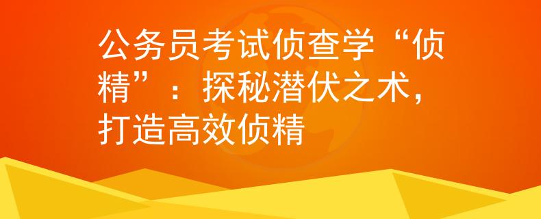 公务员考试侦查学“侦精”：探秘潜伏之术，打造高效侦精