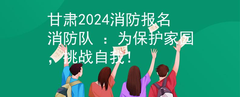 甘肃2024消防报名消防队 ：为保护家园，挑战自我！