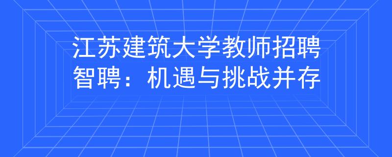 江苏建筑大学教师招聘智聘：机遇与挑战并存