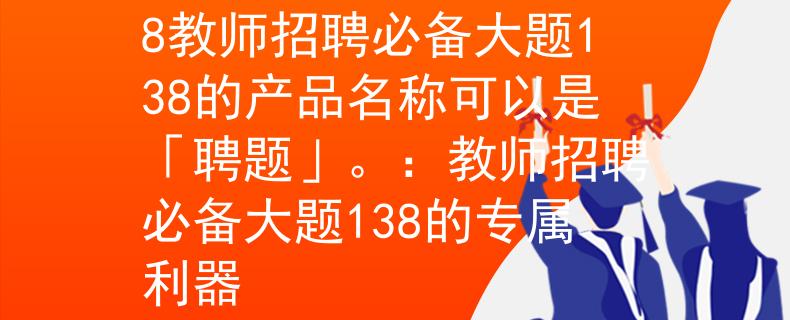 教师招聘必备大题138教师招聘必备大题138的产品名称可以是「聘题」。：教师招聘必备大题138的专属利器