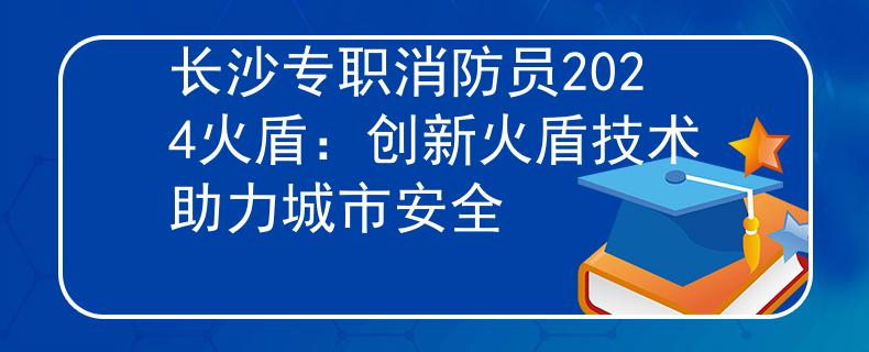 长沙专职消防员2024火盾：创新火盾技术助力城市安全