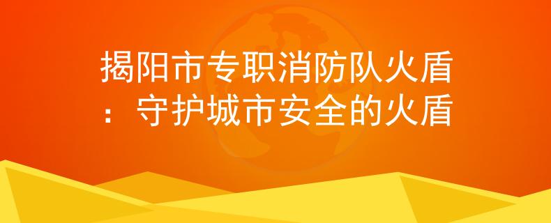 揭阳市专职消防队火盾:守护城市安全的火盾 揭阳市专职消防队火盾:守护城市安全的火盾