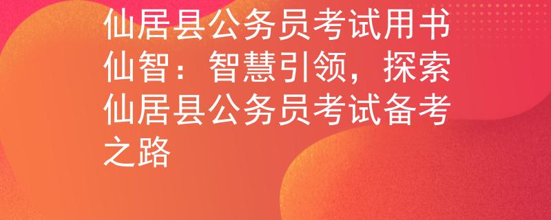 仙居县公务员考试用书仙智：智慧引领，探索仙居县公务员考试备考之路