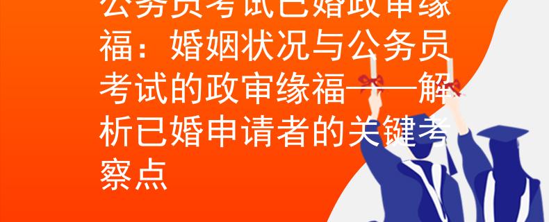 公务员考试已婚政审缘福：婚姻状况与公务员考试的政审缘福——解析已婚申请者的关键考察点