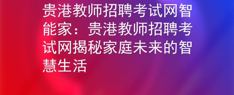 贵港教师招聘考试网智能家：贵港教师招聘考试网揭秘家庭未来的智慧生活