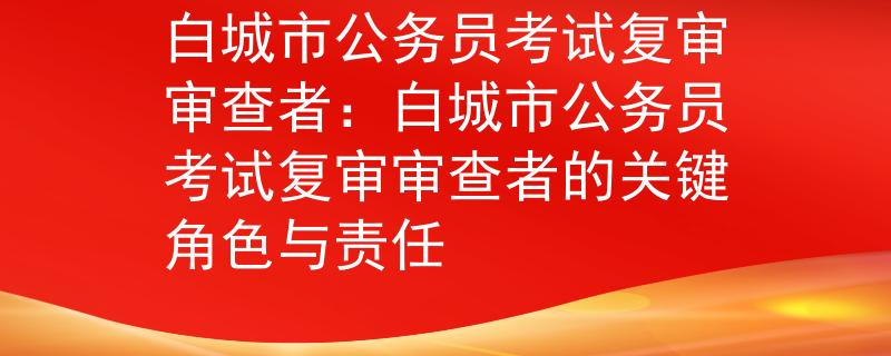 白城市公务员考试复审审查者:白城市公务员考试复审审查者的关键角色与责任 白城市公务员考试复审审查者:白城市公务员考试复审审查者的关键角色与责任
