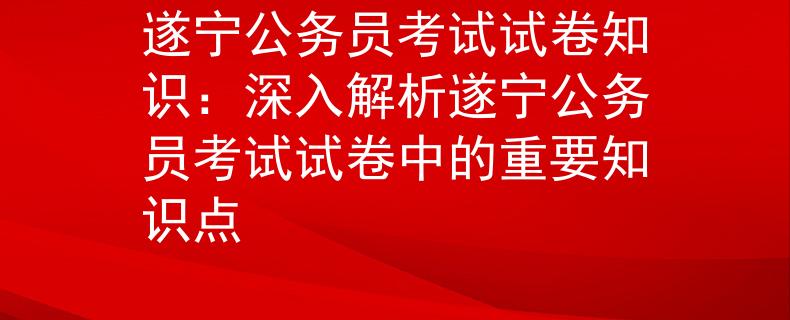 遂宁公务员考试试卷知识：深入解析遂宁公务员考试试卷中的重要知识点