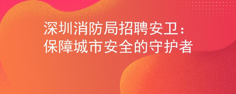 深圳消防局招聘安卫：保障城市安全的守护者