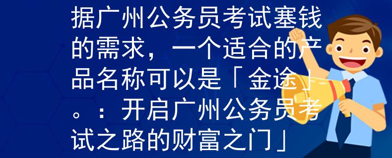 广州公务员考试塞钱根据广州公务员考试塞钱的需求，一个适合的产品名称可以是「金途」。：开启广州公务员考试之路的财富之门」