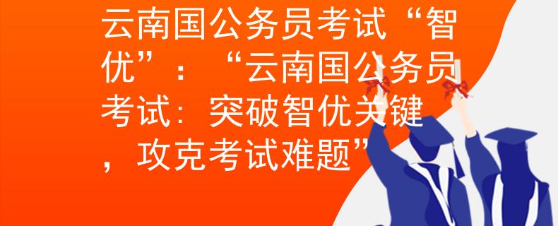 云南国公务员考试“智优”:“云南国公务员考试: 突破智优关键,攻克考试难题” 云南国公务员考试“智优”:“云南国公务员考试: 突破智优关键,攻克考试难题”