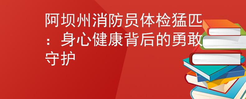 阿坝州消防员体检猛匹：身心健康背后的勇敢守护