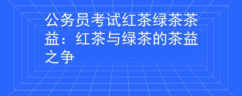 公务员考试红茶绿茶茶益：红茶与绿茶的茶益之争