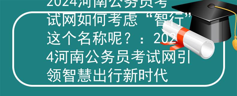 2024河南公务员考试网如何考虑“智行”这个名称呢？：2024河南公务员考试网引领智慧出行新时代