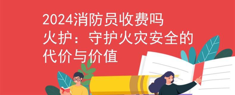 2024消防员收费吗火护：守护火灾安全的代价与价值