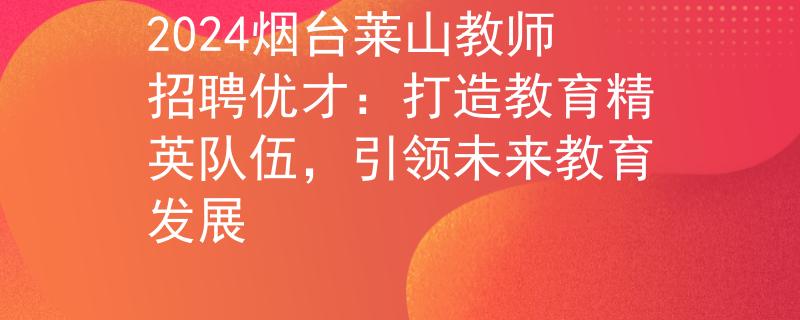 2024烟台莱山教师招聘优才：打造教育精英队伍，引领未来教育发展