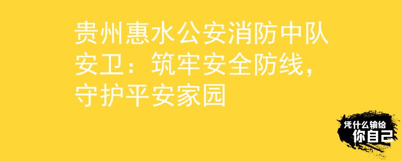 贵州惠水公安消防中队安卫：筑牢安全防线，守护平安家园