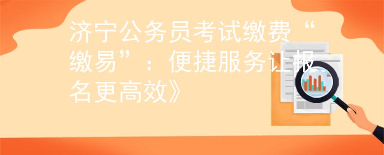 济宁公务员考试缴费“缴易”：便捷服务让报名更高效》