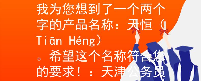 天津公务员考试安排表根据您所提供的信息，我为您想到了一个两个字的产品名称：天恒（Tiān Héng）。希望这个名称符合您的要求！：天津公务员考试新生力量