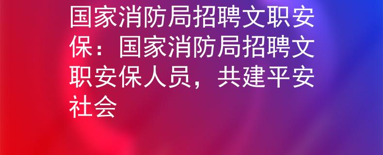 国家消防局招聘文职安保：国家消防局招聘文职安保人员，共建平安社会