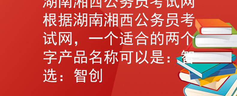 湖南湘西公务员考试网根据湖南湘西公务员考试网，一个适合的两个字产品名称可以是：智选：智创