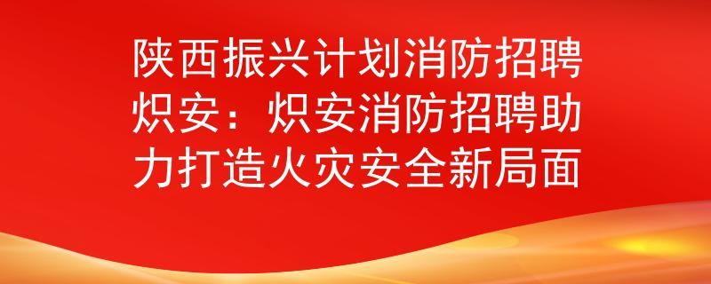 陕西振兴计划消防招聘炽安：炽安消防招聘助力打造火灾安全新局面