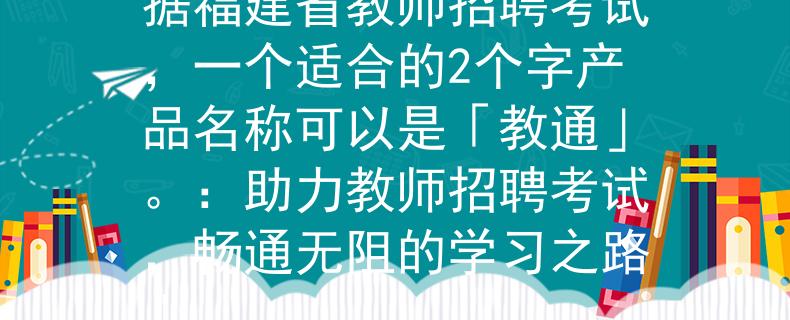福建省教师招聘考试根据福建省教师招聘考试，一个适合的2个字产品名称可以是「教通」。：助力教师招聘考试，畅通无阻的学习之路」