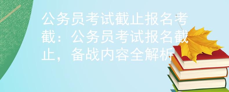 公务员考试截止报名考截：公务员考试报名截止，备战内容全解析
