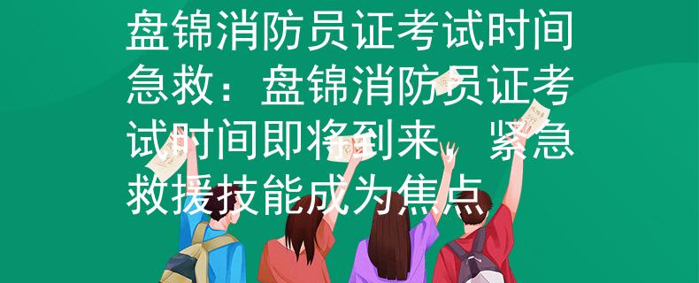 盘锦消防员证考试时间急救：盘锦消防员证考试时间即将到来，紧急救援技能成为焦点