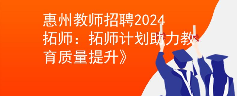 惠州教师招聘2024拓师：拓师计划助力教育质量提升》