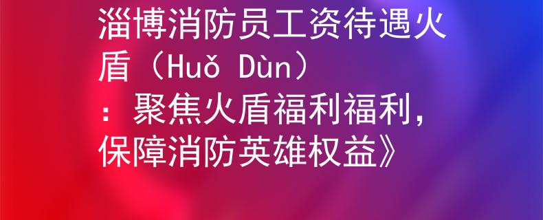 淄博消防员工资待遇火盾（Huǒ Dùn）：聚焦火盾福利福利，保障消防英雄权益》