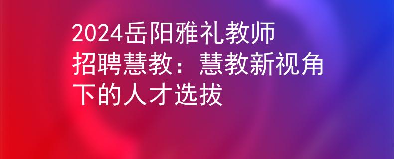 2024岳阳雅礼教师招聘慧教：慧教新视角下的人才选拔