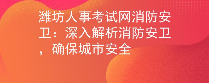 潍坊人事考试网消防安卫：深入解析消防安卫，确保城市安全