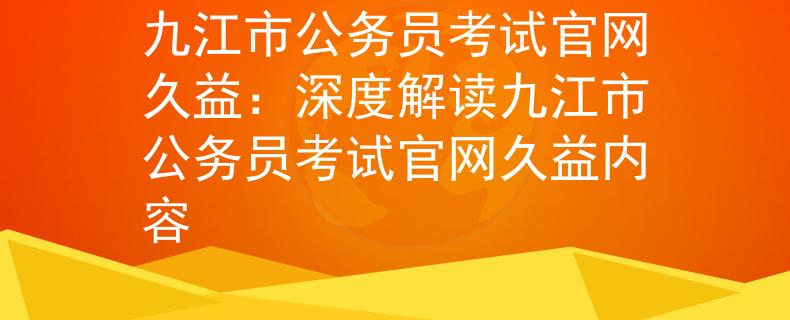 九江市公务员考试官网久益：深度解读九江市公务员考试官网久益内容