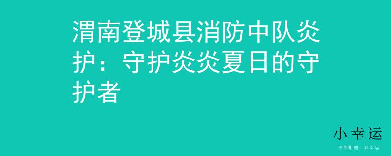渭南登城县消防中队炎护：守护炎炎夏日的守护者