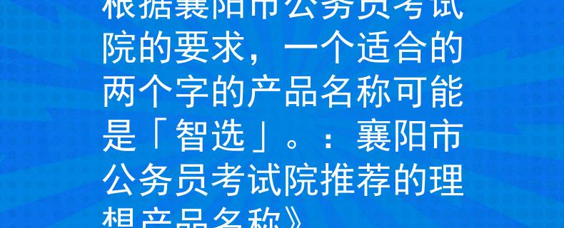 丨襄阳市公务员考试院根据襄阳市公务员考试院的要求，一个适合的两个字的产品名称可能是「智选」。：襄阳市公务员考试院推荐的理想产品名称》