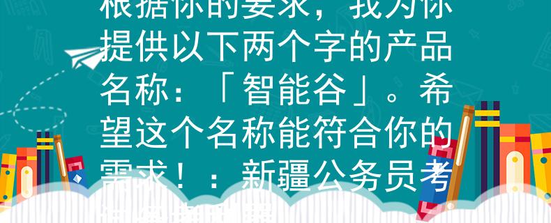 新疆公务员考试打印入根据你的要求，我为你提供以下两个字的产品名称：「智能谷」。希望这个名称能符合你的需求！：新疆公务员考试备考利器