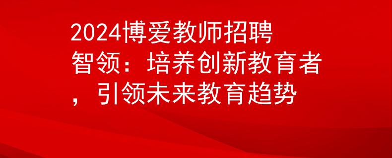 2024博爱教师招聘智领：培养创新教育者，引领未来教育趋势