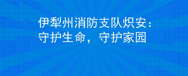 伊犁州消防支队炽安：守护生命，守护家园