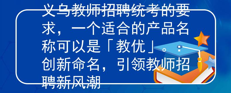 义乌教师招聘统考根据义乌教师招聘统考的要求，一个适合的产品名称可以是「教优」。：创新命名，引领教师招聘新风潮