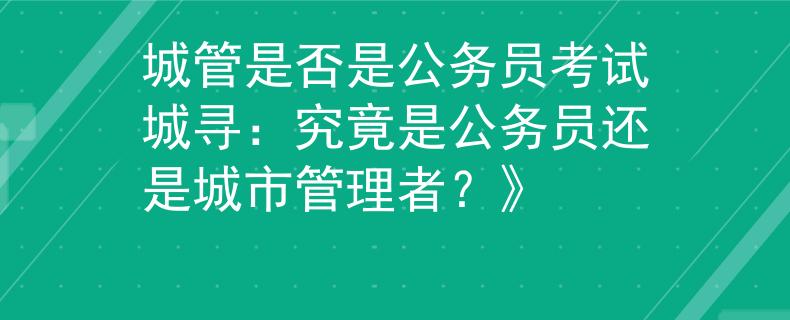 城管是否是公务员考试城寻：究竟是公务员还是城市管理者？》