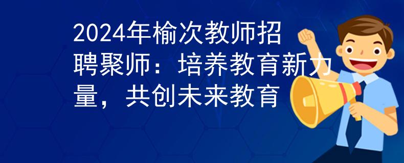 2024年榆次教师招聘聚师：培养教育新力量，共创未来教育