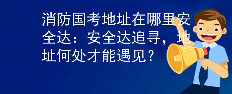 消防国考地址在哪里安全达：安全达追寻，地址何处才能遇见？