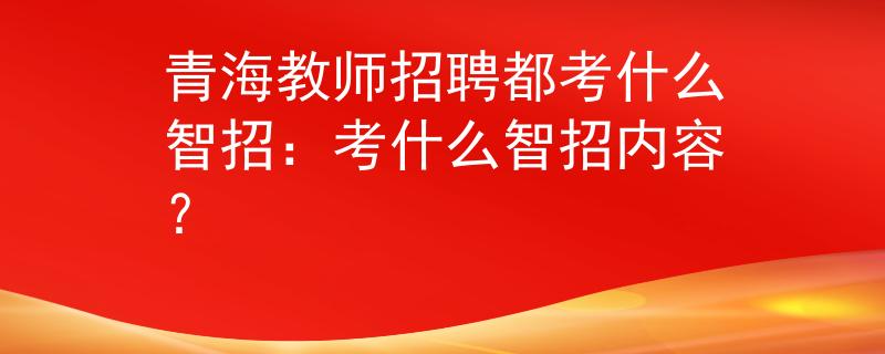 青海教师招聘都考什么智招：考什么智招内容？